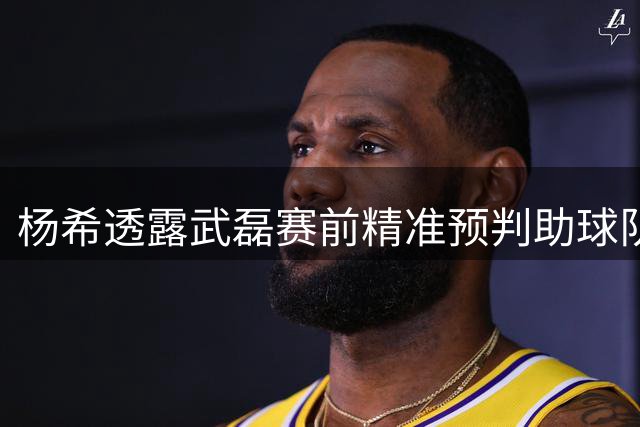 杨希透露武磊赛前精准预判助球队取胜